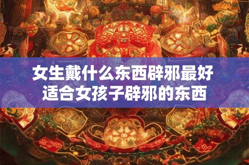 女生戴什么东西辟邪最好 适合女孩子辟邪的东西