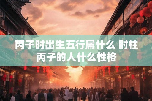 丙子时出生五行属什么 时柱丙子的人什么性格