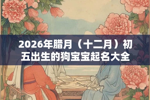 2026年腊月(十二月)初五出生的狗宝宝起名大全 2026年腊月(十二月)初五出生的狗宝宝起名大全
