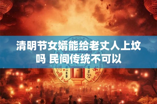清明节女婿能给老丈人上坟吗 民间传统不可以 清明节女婿能给老丈人上坟吗 民间传统不可以