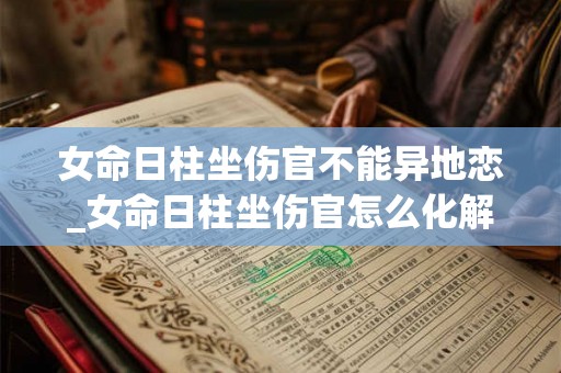 女命日柱坐伤官不能异地恋_女命日柱坐伤官怎么化解 女命日柱坐伤官不能异地恋_女命日柱坐伤官怎么化解