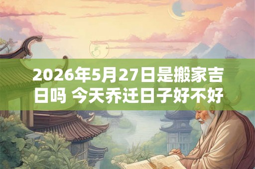 2026年5月27日是搬家吉日吗 今天乔迁日子好不好