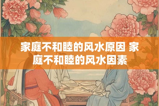 家庭不和睦的风水原因 家庭不和睦的风水因素
