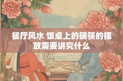 餐厅风水 饭桌上的碗筷的摆放需要讲究什么 餐厅风水 饭桌上的碗筷的摆放需要讲究什么
