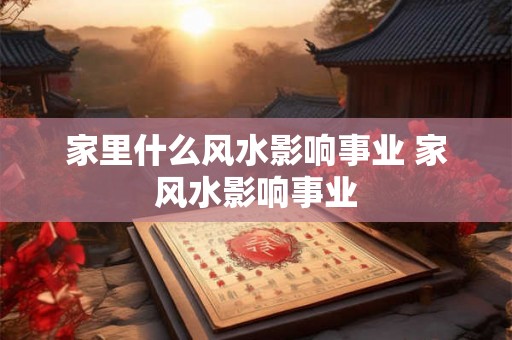 家里什么风水影响事业 家风水影响事业