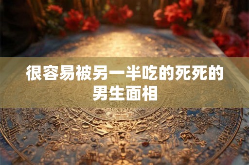 很容易被另一半吃的死死的男生面相 很容易被另一半吃的死死的男生面相