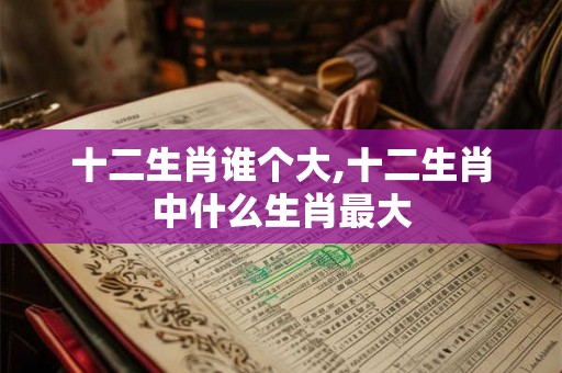 十二生肖谁个大,十二生肖中什么生肖最大 十二生肖谁个大,十二生肖中什么生肖最大