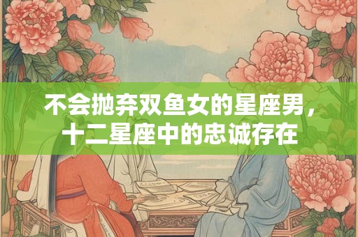 不会抛弃双鱼女的星座男，十二星座中的忠诚存在