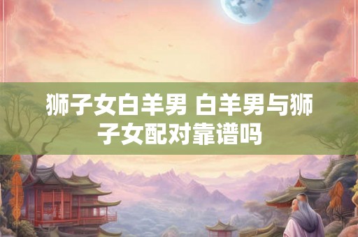 狮子女白羊男 白羊男与狮子女配对靠谱吗