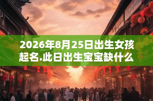 2026年8月25日出生女孩起名.此日出生宝宝缺什么五行? 2026年8月25日出生女孩起名.此日出生宝宝缺什么五行?
