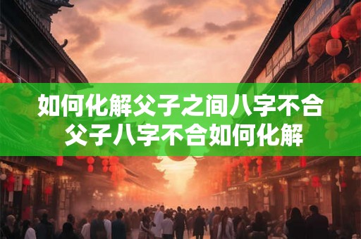 如何化解父子之间八字不合 父子八字不合如何化解