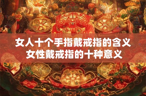 女人十个手指戴戒指的含义 女性戴戒指的十种意义 女人十个手指戴戒指的含义 女性戴戒指的十种意义