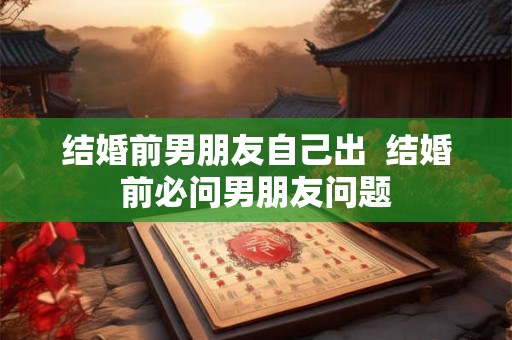 结婚前男朋友自己出 结婚前必问男朋友问题 结婚前男朋友自己出 结婚前必问男朋友问题