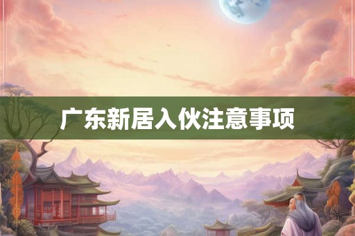 广东新居入伙注意事项 广东新居入伙注意事项
