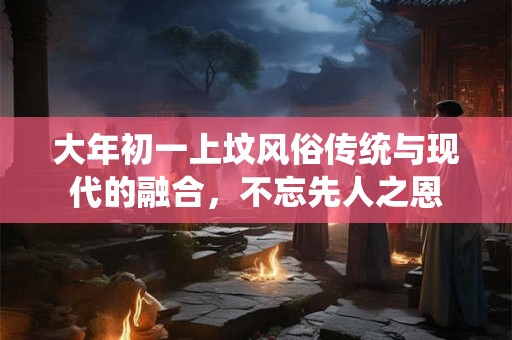 大年初一上坟风俗传统与现代的融合,不忘先人之恩 大年初一上坟风俗传统与现代的融合,不忘先人之恩