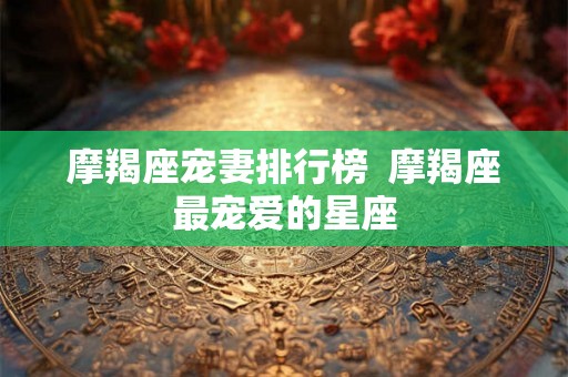 摩羯座宠妻排行榜  摩羯座最宠爱的星座