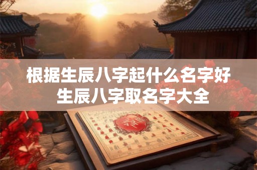 根据生辰八字起什么名字好 生辰八字取名字大全 根据生辰八字起什么名字好 生辰八字取名字大全