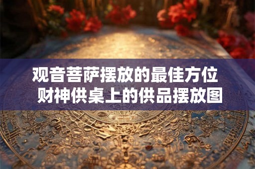 观音菩萨摆放的最佳方位  财神供桌上的供品摆放图