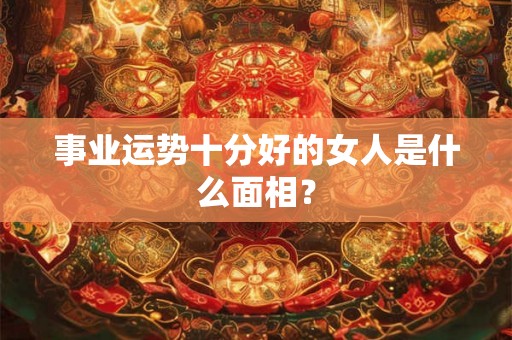 事业运势十分好的女人是什么面相？