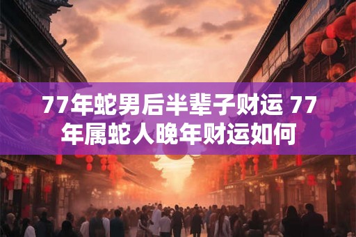 77年蛇男后半辈子财运 77年属蛇人晚年财运如何
