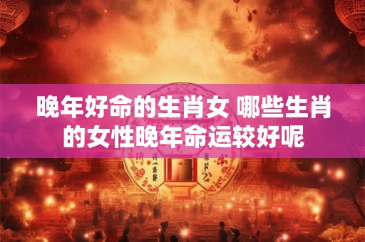 晚年好命的生肖女 哪些生肖的女性晚年命运较好呢