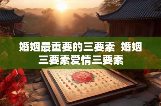 婚姻最重要的三要素  婚姻三要素爱情三要素