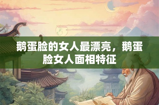 鹅蛋脸的女人最漂亮，鹅蛋脸女人面相特征