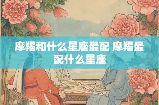 摩羯和什么星座最配 摩羯最配什么星座