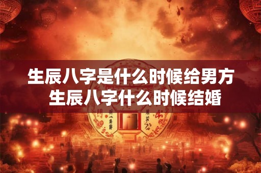 生辰八字是什么时候给男方 生辰八字什么时候结婚 生辰八字是什么时候给男方 生辰八字什么时候结婚