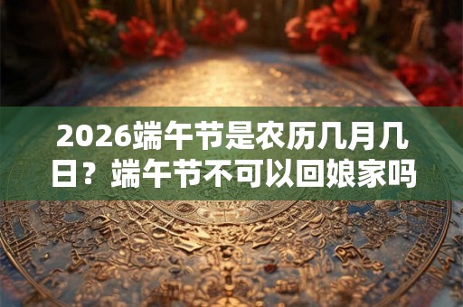 2026端午节是农历几月几日？端午节不可以回娘家吗？