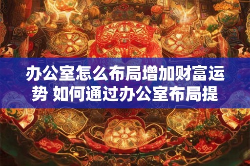 办公室怎么布局增加财富运势 如何通过办公室布局提升财运 办公室怎么布局增加财富运势 如何通过办公室布局提升财运