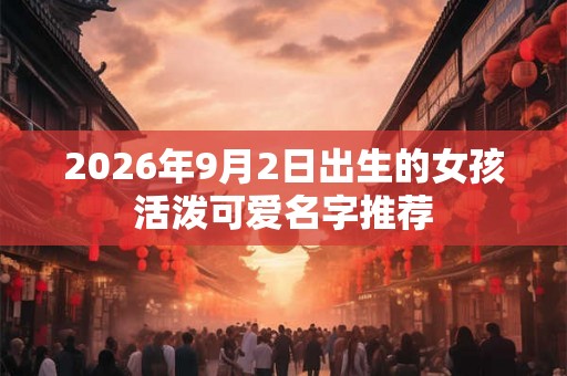 2026年9月2日出生的女孩活泼可爱名字推荐 2026年9月2日出生的女孩活泼可爱名字推荐