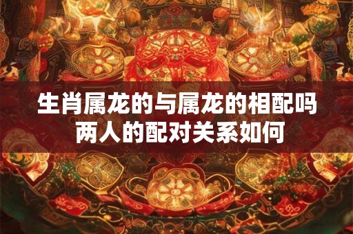 生肖属龙的与属龙的相配吗 两人的配对关系如何