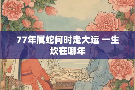77年属蛇何时走大运 一生坎在哪年