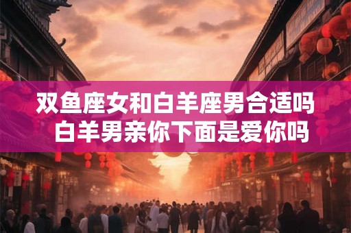 双鱼座女和白羊座男合适吗  白羊男亲你下面是爱你吗