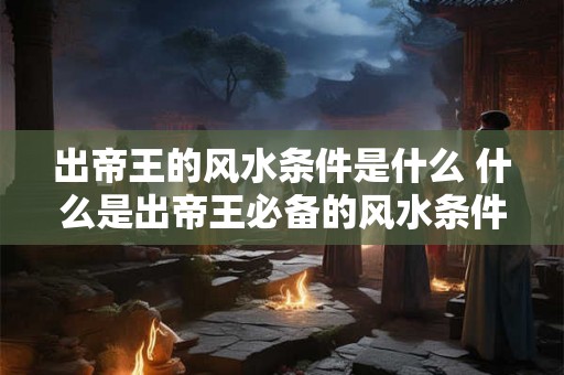 出帝王的风水条件是什么 什么是出帝王必备的风水条件 出帝王的风水条件是什么 什么是出帝王必备的风水条件