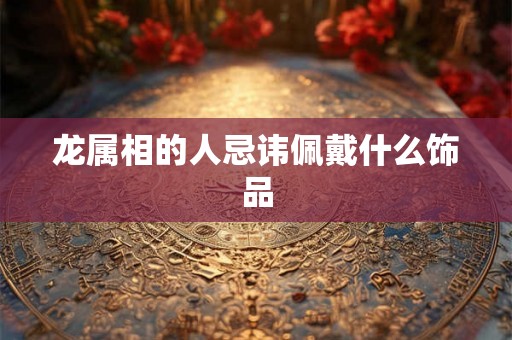 龙属相的人忌讳佩戴什么饰品