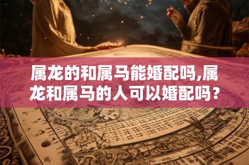 属龙的和属马能婚配吗,属龙和属马的人可以婚配吗？
