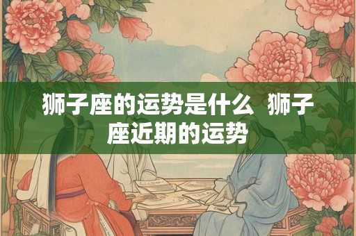 狮子座的运势是什么  狮子座近期的运势