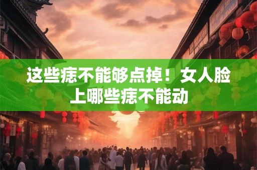 这些痣不能够点掉！女人脸上哪些痣不能动