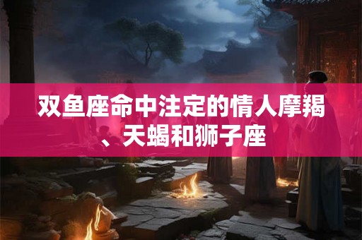 双鱼座命中注定的情人摩羯、天蝎和狮子座 双鱼座命中注定的情人摩羯、天蝎和狮子座