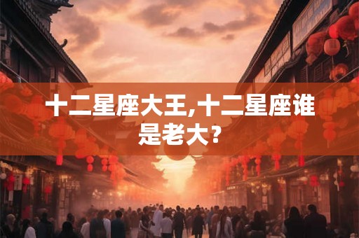 十二星座大王,十二星座谁是老大？