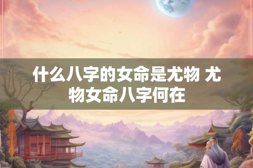 什么八字的女命是尤物 尤物女命八字何在