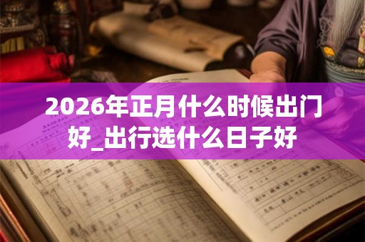 2026年正月什么时候出门好_出行选什么日子好