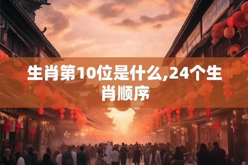 生肖第10位是什么,24个生肖顺序 生肖第10位是什么,24个生肖顺序