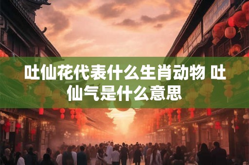 吐仙花代表什么生肖动物 吐仙气是什么意思