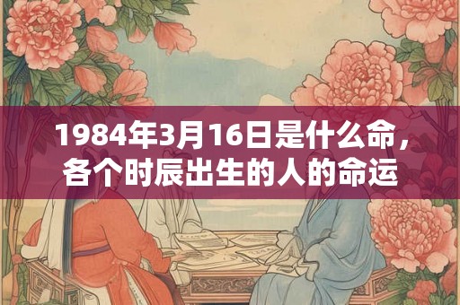 1984年3月16日是什么命，各个时辰出生的人的命运