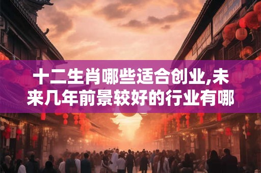 十二生肖哪些适合创业,未来几年前景较好的行业有哪些
