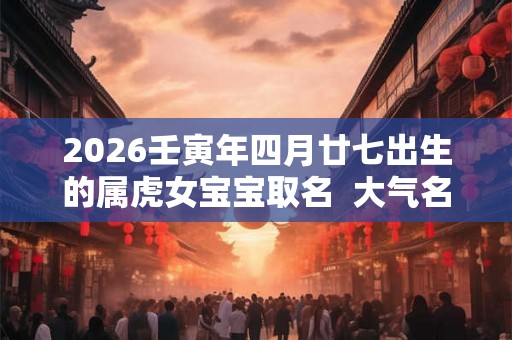2026壬寅年四月廿七出生的属虎女宝宝取名  大气名字
