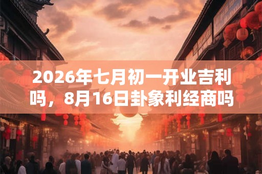 2026年七月初一开业吉利吗，8月16日卦象利经商吗